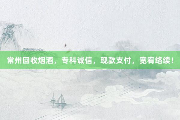 常州回收烟酒，专科诚信，现款支付，宽宥络续！