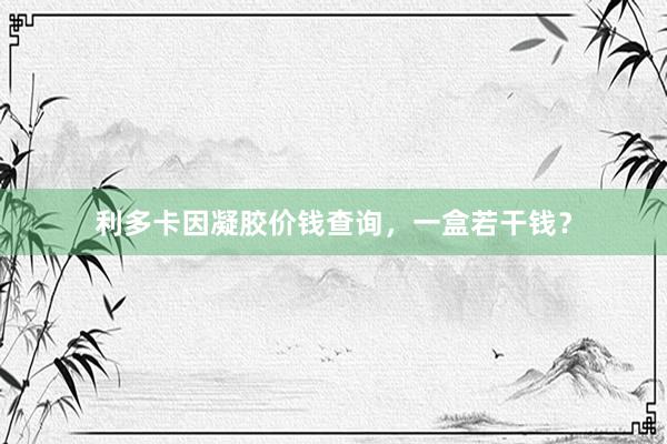 利多卡因凝胶价钱查询,一盒若干钱?